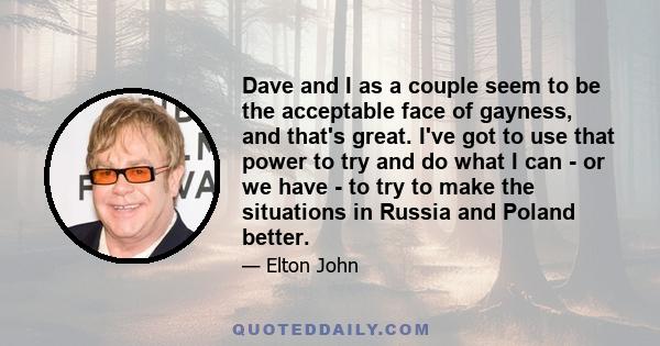 Dave and I as a couple seem to be the acceptable face of gayness, and that's great. I've got to use that power to try and do what I can - or we have - to try to make the situations in Russia and Poland better.