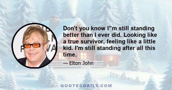 Don't you know I”m still standing better than I ever did. Looking like a true survivor, feeling like a little kid. I'm still standing after all this time.