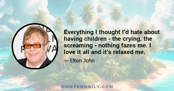 Everything I thought I'd hate about having children - the crying, the screaming - nothing fazes me. I love it all and it's relaxed me.