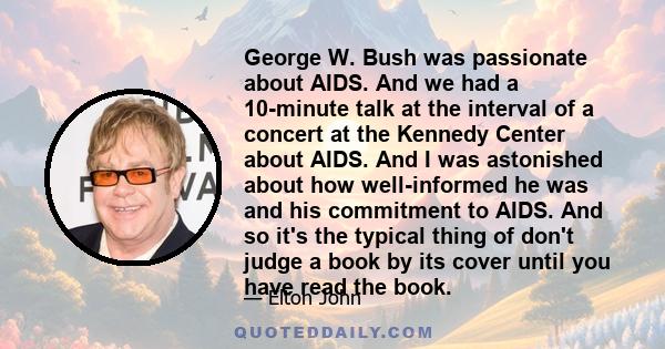 George W. Bush was passionate about AIDS. And we had a 10-minute talk at the interval of a concert at the Kennedy Center about AIDS. And I was astonished about how well-informed he was and his commitment to AIDS. And so 