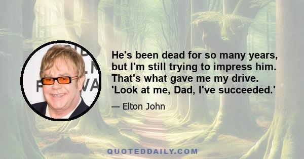 He's been dead for so many years, but I'm still trying to impress him. That's what gave me my drive. 'Look at me, Dad, I've succeeded.'