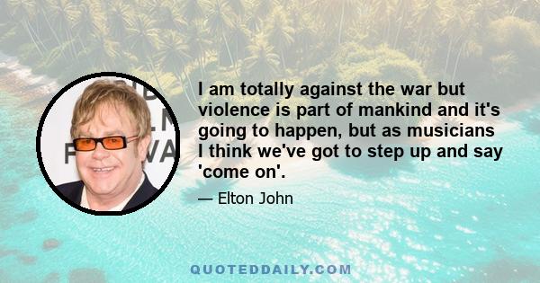 I am totally against the war but violence is part of mankind and it's going to happen, but as musicians I think we've got to step up and say 'come on'.