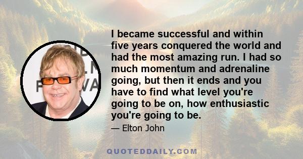 I became successful and within five years conquered the world and had the most amazing run. I had so much momentum and adrenaline going, but then it ends and you have to find what level you're going to be on, how