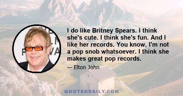 I do like Britney Spears. I think she's cute. I think she's fun. And I like her records. You know, I'm not a pop snob whatsoever. I think she makes great pop records.