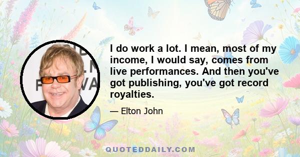 I do work a lot. I mean, most of my income, I would say, comes from live performances. And then you've got publishing, you've got record royalties.