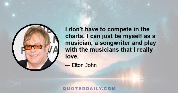 I don't have to compete in the charts. I can just be myself as a musician, a songwriter and play with the musicians that I really love.