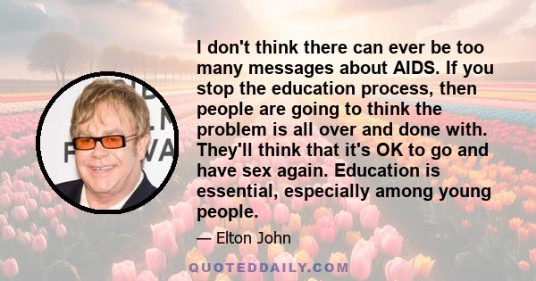 I don't think there can ever be too many messages about AIDS. If you stop the education process, then people are going to think the problem is all over and done with. They'll think that it's OK to go and have sex again. 