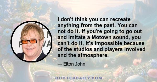 I don't think you can recreate anything from the past. You can not do it. If you're going to go out and imitate a Motown sound, you can't do it, it's impossible because of the studios and players involved and the