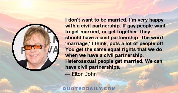 I don't want to be married. I'm very happy with a civil partnership. If gay people want to get married, or get together, they should have a civil partnership. The word 'marriage,' I think, puts a lot of people off. You