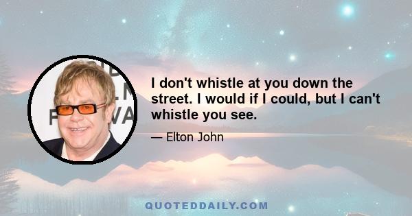 I don't whistle at you down the street. I would if I could, but I can't whistle you see.