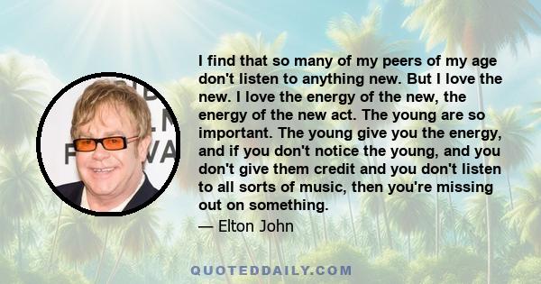 I find that so many of my peers of my age don't listen to anything new. But I love the new. I love the energy of the new, the energy of the new act. The young are so important. The young give you the energy, and if you