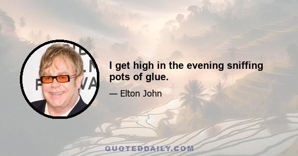 I get high in the evening sniffing pots of glue.