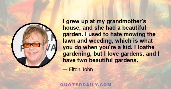 I grew up at my grandmother's house, and she had a beautiful garden. I used to hate mowing the lawn and weeding, which is what you do when you're a kid. I loathe gardening, but I love gardens, and I have two beautiful