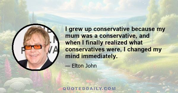 I grew up conservative because my mum was a conservative, and when I finally realized what conservatives were, I changed my mind immediately.