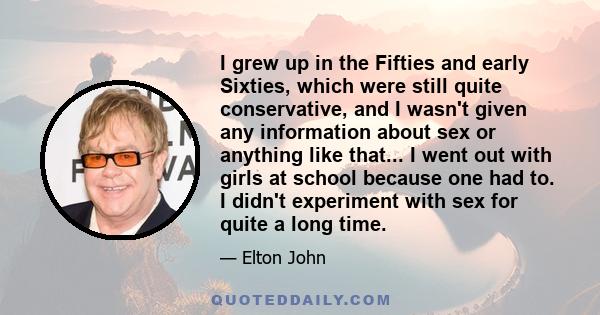 I grew up in the Fifties and early Sixties, which were still quite conservative, and I wasn't given any information about sex or anything like that... I went out with girls at school because one had to. I didn't