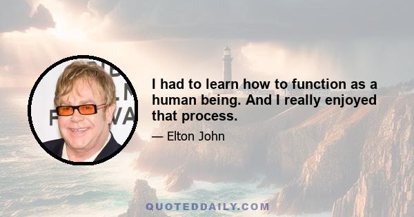 I had to learn how to function as a human being. And I really enjoyed that process.