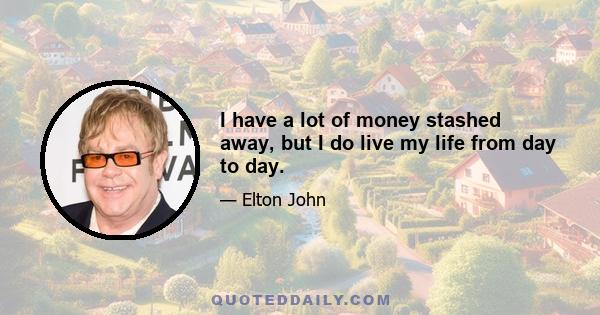 I have a lot of money stashed away, but I do live my life from day to day.