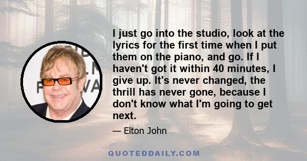 I just go into the studio, look at the lyrics for the first time when I put them on the piano, and go. If I haven't got it within 40 minutes, I give up. It's never changed, the thrill has never gone, because I don't