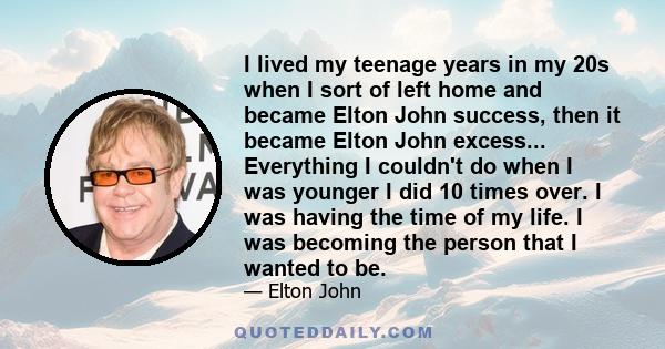 I lived my teenage years in my 20s when I sort of left home and became Elton John success, then it became Elton John excess... Everything I couldn't do when I was younger I did 10 times over. I was having the time of my 