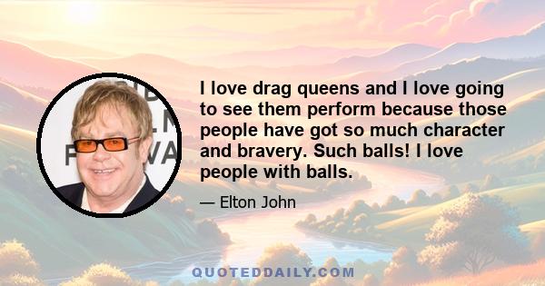 I love drag queens and I love going to see them perform because those people have got so much character and bravery. Such balls! I love people with balls.