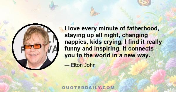 I love every minute of fatherhood, staying up all night, changing nappies, kids crying, I find it really funny and inspiring. It connects you to the world in a new way.