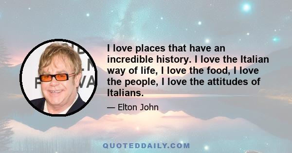 I love places that have an incredible history. I love the Italian way of life, I love the food, I love the people, I love the attitudes of Italians.