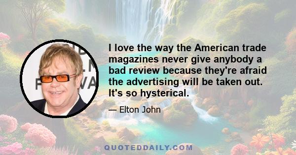 I love the way the American trade magazines never give anybody a bad review because they're afraid the advertising will be taken out. It's so hysterical.