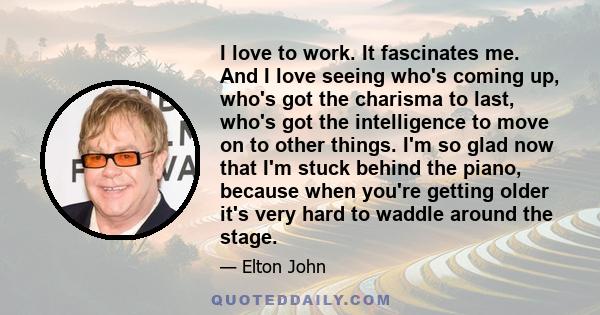 I love to work. It fascinates me. And I love seeing who's coming up, who's got the charisma to last, who's got the intelligence to move on to other things. I'm so glad now that I'm stuck behind the piano, because when