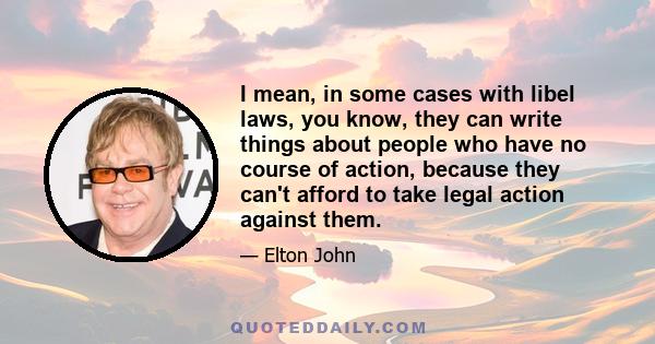 I mean, in some cases with libel laws, you know, they can write things about people who have no course of action, because they can't afford to take legal action against them.