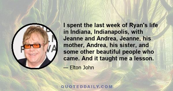 I spent the last week of Ryan's life in Indiana, Indianapolis, with Jeanne and Andrea, Jeanne, his mother, Andrea, his sister, and some other beautiful people who came. And it taught me a lesson.