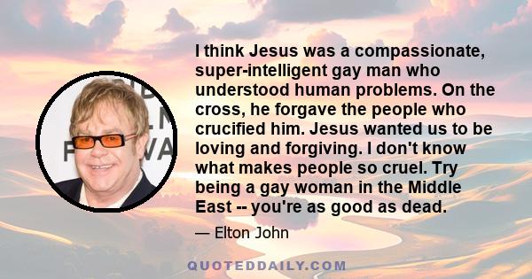 I think Jesus was a compassionate, super-intelligent gay man who understood human problems. On the cross, he forgave the people who crucified him. Jesus wanted us to be loving and forgiving. I don't know what makes