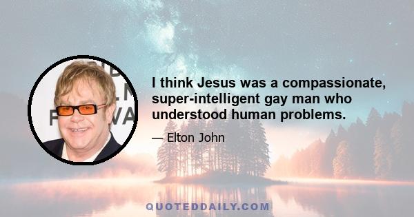 I think Jesus was a compassionate, super-intelligent gay man who understood human problems.