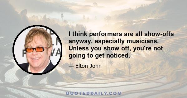 I think performers are all show-offs anyway, especially musicians. Unless you show off, you're not going to get noticed.