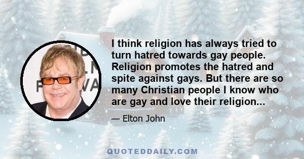 I think religion has always tried to turn hatred towards gay people. Religion promotes the hatred and spite against gays. But there are so many Christian people I know who are gay and love their religion...