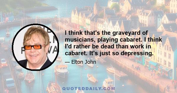 I think that's the graveyard of musicians, playing cabaret. I think I'd rather be dead than work in cabaret. It's just so depressing.