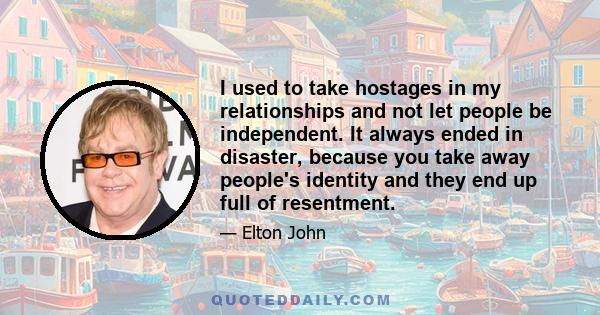 I used to take hostages in my relationships and not let people be independent. It always ended in disaster, because you take away people's identity and they end up full of resentment.