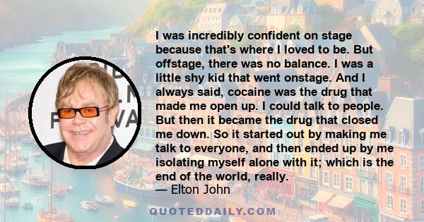 I was incredibly confident on stage because that's where I loved to be. But offstage, there was no balance. I was a little shy kid that went onstage. And I always said, cocaine was the drug that made me open up. I could 