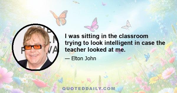 I was sitting in the classroom trying to look intelligent in case the teacher looked at me.