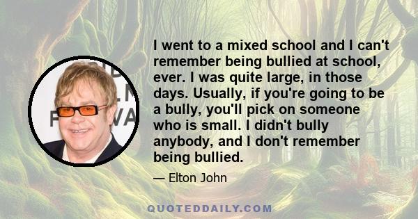 I went to a mixed school and I can't remember being bullied at school, ever. I was quite large, in those days. Usually, if you're going to be a bully, you'll pick on someone who is small. I didn't bully anybody, and I