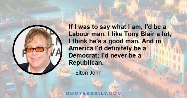 If I was to say what I am, I'd be a Labour man. I like Tony Blair a lot, I think he's a good man. And in America I'd definitely be a Democrat; I'd never be a Republican.