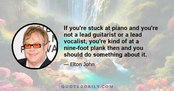 If you're stuck at piano and you're not a lead guitarist or a lead vocalist, you're kind of at a nine-foot plank then and you should do something about it.