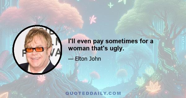 I'll even pay sometimes for a woman that's ugly.