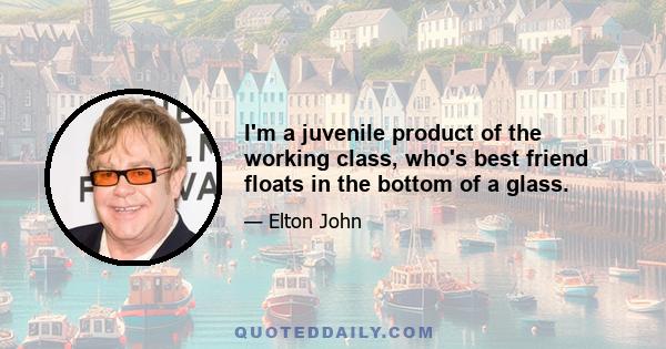 I'm a juvenile product of the working class, who's best friend floats in the bottom of a glass.