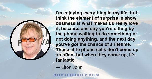 I'm enjoying everything in my life, but I think the element of surprise in show business is what makes us really love it, because one day you're sitting by the phone waiting to do something or not doing anything, and