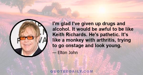 I'm glad I've given up drugs and alcohol. It would be awful to be like Keith Richards. He's pathetic. It's like a monkey with arthritis, trying to go onstage and look young.