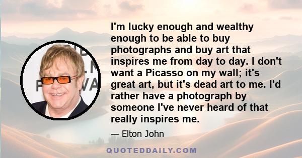 I'm lucky enough and wealthy enough to be able to buy photographs and buy art that inspires me from day to day. I don't want a Picasso on my wall; it's great art, but it's dead art to me. I'd rather have a photograph by 