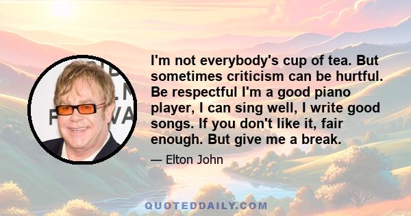 I'm not everybody's cup of tea. But sometimes criticism can be hurtful. Be respectful I'm a good piano player, I can sing well, I write good songs. If you don't like it, fair enough. But give me a break.