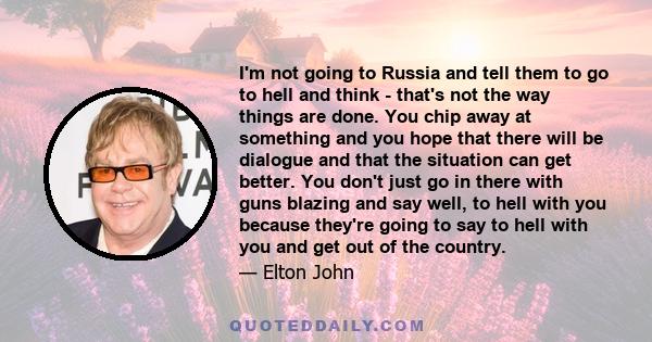 I'm not going to Russia and tell them to go to hell and think - that's not the way things are done. You chip away at something and you hope that there will be dialogue and that the situation can get better. You don't