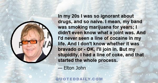 In my 20s I was so ignorant about drugs, and so naive. I mean, my band was smoking marijuana for years; I didn't even know what a joint was. And I'd never seen a line of cocaine in my life. And I don't know whether it