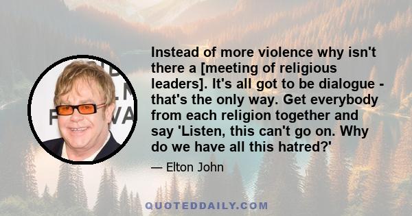 Instead of more violence why isn't there a [meeting of religious leaders]. It's all got to be dialogue - that's the only way. Get everybody from each religion together and say 'Listen, this can't go on. Why do we have